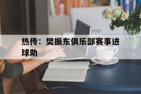 热传：樊振东俱乐部赛事进球助(樊振东代表哪个队参加全国锦标赛)